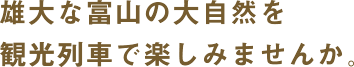 雄大な富山の大自然を観光列車で楽しみませんか。