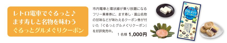 レトロ電車でぐるっと♪ます寿しと名物を味わうぐるっとグルメぐりクーポン 市内電車と環状線が乗り放題になるフリー乗車券に、ます寿し・富山名物の甘味などが味わえるクーポン券が付いた「ぐるっとグルメぐりクーポン」を好評発売中。 1名様1,000円